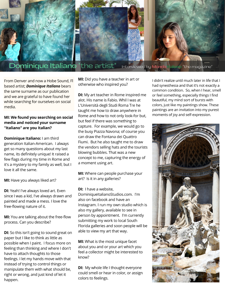I am third generation Italian-American. I always get so many questions about my last name, its definitely unique! It raised a few flags during my time in Rome and it's a mystery to my family as well, but I love it all the same. Q.) Have you always like art? Yeah! I've always loved art. Even since I was a kid, I’ve always drawn and painted and made a mess. I love the free flowing nature of it. Q.) You are talking about the free flow of art for you; talk about your process. So this isn’t going to sound great on paper but I like to think as little as possible when I paint. I focus more on feeling than thinking and where I don’t have to attach thoughts to those feelings. I let my hands move with that instead of trying to control things or manipulate them with what should be, right or wrong, and just kind of let it happen. Q.) Did you have a teacher in art or otherwise who inspired you? How so? My art teacher in Rome inspired me a lot. His name is Fabio. While I was at L'Università degli Studi Roma Tre, he taught me how to draw anywhere in Rome and how to not only look-for, but feel if there was something to capture. For example, we would go to the busy Piazza Navona. Of course, you can draw the Fontana dei Quattro Fiumi. But he also taught me to draw the vendors selling hats, and the tourist blowing bubbles. That was a new concept to me, capturing the energy of a moment using art. Q.) Where can people purchase your art? Is it in any galleries? I have a website, DominiqueItalianoStudios.com. I’m also on Facebook and have an Instagram. I run my own studio, which is also my gallery, available to see in person by appointment. I’m currently submitting my work to local South East Florida Galleries and soon, people will be able to view my work that way. Q.) What is the most unique facet about you and or your art which you feel a collector might be interested to know? My whole life, I thought everyone could smell or hear in color, or assign colors to feelings. I didn’t realize until much later in life that I had synesthesia and that its not exactly a common condition. So when I hear, smell or feel something, especially things I find beautiful, my mind sort of bursts with colors, just like my paintings show. These paintings are an invitation into my purest moments of joy and self expression.